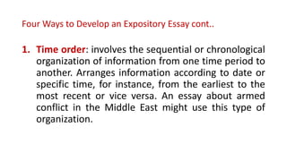 Four Ways to Develop an Expository Essay cont..
1. Time order: involves the sequential or chronological
organization of information from one time period to
another. Arranges information according to date or
specific time, for instance, from the earliest to the
most recent or vice versa. An essay about armed
conflict in the Middle East might use this type of
organization.
 