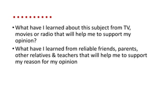 ..........
• What have I learned about this subject from TV,
movies or radio that will help me to support my
opinion?
• What have I learned from reliable friends, parents,
other relatives & teachers that will help me to support
my reason for my opinion
 
