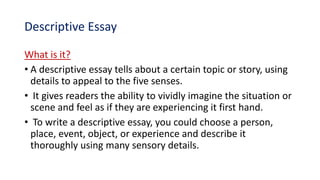 Descriptive Essay
What is it?
• A descriptive essay tells about a certain topic or story, using
details to appeal to the five senses.
• It gives readers the ability to vividly imagine the situation or
scene and feel as if they are experiencing it first hand.
• To write a descriptive essay, you could choose a person,
place, event, object, or experience and describe it
thoroughly using many sensory details.
 