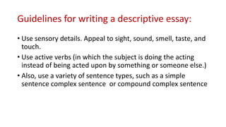 Guidelines for writing a descriptive essay:
• Use sensory details. Appeal to sight, sound, smell, taste, and
touch.
• Use active verbs (in which the subject is doing the acting
instead of being acted upon by something or someone else.)
• Also, use a variety of sentence types, such as a simple
sentence complex sentence or compound complex sentence
 