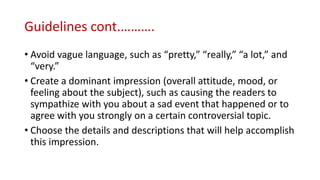 Guidelines cont.……….
• Avoid vague language, such as “pretty,” “really,” “a lot,” and
“very.”
• Create a dominant impression (overall attitude, mood, or
feeling about the subject), such as causing the readers to
sympathize with you about a sad event that happened or to
agree with you strongly on a certain controversial topic.
• Choose the details and descriptions that will help accomplish
this impression.
 