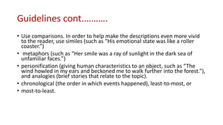 Guidelines cont.……….
• Use comparisons. In order to help make the descriptions even more vivid
to the reader, use similes (such as “His emotional state was like a roller
coaster.”)
• metaphors (such as “Her smile was a ray of sunlight in the dark sea of
unfamiliar faces.”)
• personification (giving human characteristics to an object, such as “The
wind howled in my ears and beckoned me to walk further into the forest.”),
and analogies (brief stories that relate to the topic).
• chronological (the order in which events happened), least-to-most, or
• most-to-least.
 