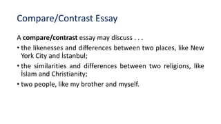 Compare/Contrast Essay
A compare/contrast essay may discuss . . .
• the likenesses and differences between two places, like New
York City and İstanbul;
• the similarities and differences between two religions, like
İslam and Christianity;
• two people, like my brother and myself.
 