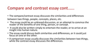Compare and contrast essay cont.…..
• The compare/contrast essay discusses the similarities and differences
between two things, people, concepts, places, etc.
• The essay could be an unbiased discussion, or an attempt to convince the
reader of the benefits of one thing, person, or concept.
• It could also be written simply to entertain the reader, or to arrive at an
insight into human nature.
• The essay could discuss both similarities and differences, or it could just
focus on one or the other.
• A comparison essay usually discusses the similarities between two things,
while the contrast essay discusses the differences.
 