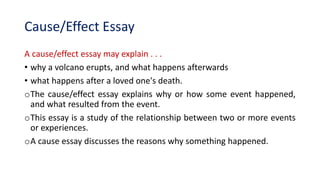 Cause/Effect Essay
A cause/effect essay may explain . . .
• why a volcano erupts, and what happens afterwards
• what happens after a loved one's death.
oThe cause/effect essay explains why or how some event happened,
and what resulted from the event.
oThis essay is a study of the relationship between two or more events
or experiences.
oA cause essay discusses the reasons why something happened.
 