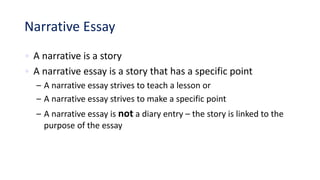 Narrative Essay
• A narrative is a story
• A narrative essay is a story that has a specific point
– A narrative essay strives to teach a lesson or
– A narrative essay strives to make a specific point
– A narrative essay is not a diary entry – the story is linked to the
purpose of the essay
 