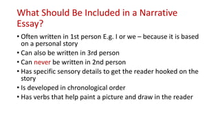 What Should Be Included in a Narrative
Essay?
• Often written in 1st person E.g. I or we – because it is based
on a personal story
• Can also be written in 3rd person
• Can never be written in 2nd person
• Has specific sensory details to get the reader hooked on the
story
• Is developed in chronological order
• Has verbs that help paint a picture and draw in the reader
 