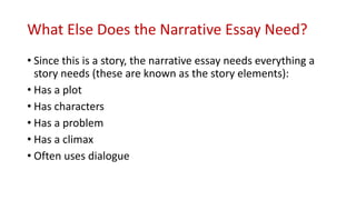 What Else Does the Narrative Essay Need?
• Since this is a story, the narrative essay needs everything a
story needs (these are known as the story elements):
• Has a plot
• Has characters
• Has a problem
• Has a climax
• Often uses dialogue
 