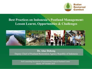 CLICK TO EDIT MASTER TITLE STYLE
Best Practices on Indonesia’s Peatland Management:
Lesson Learnt, Opportunities & Challenges
Dr. Alue Dohong
Deputy Chief of Peatland Restoration Agency Republic of Indonesia
Soft Launching Secretariat of International Tropical Peatland Centre
Jakarta, 30th October 2018
 
