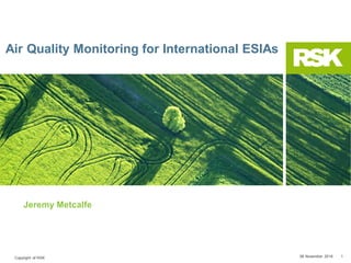 Copyright of RSK 08 November 2018 1
Air Quality Monitoring for International ESIAs
Jeremy Metcalfe
 