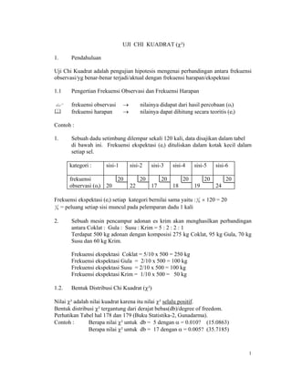 1
UJI CHI KUADRAT (?)
1. Pendahuluan
Uji Chi Kuadrat adalah pengujian hipotesis mengenai perbandingan antara frekuensi
observasi/yg benar-benar terjadi/aktual dengan frekuensi harapan/ekspektasi
1.1 Pengertian Frekuensi Observasi dan Frekuensi Harapan
frekuensi observasi  nilainya didapat dari hasil percobaan (oi)
frekuensi harapan  nilainya dapat dihitung secara teoritis (ei)
Contoh :
1. Sebuah dadu setimbang dilempar sekali 120 kali, data disajikan dalam tabel
di bawah ini. Frekuensi ekspektasi (ei) dituliskan dalam kotak kecil dalam
setiap sel.
kategori : sisi-1 sisi-2 sisi-3 sisi-4 sisi-5 sisi-6
frekuensi
observasi (oi)
20
20
20
22
20
17
20
18
20
19
20
24
Frekuensi ekspektasi (ei) setiap kategori bernilai sama yaitu :1
6  120 = 20
1
6 = peluang setiap sisi muncul pada pelemparan dadu 1 kali
2. Sebuah mesin pencampur adonan es krim akan menghasilkan perbandingan
antara Coklat : Gula : Susu : Krim = 5 : 2 : 2 : 1
Terdapat 500 kg adonan dengan komposisi 275 kg Coklat, 95 kg Gula, 70 kg
Susu dan 60 kg Krim.
Frekuensi ekspektasi Coklat = 5/10 x 500 = 250 kg
Frekuensi ekspektasi Gula = 2/10 x 500 = 100 kg
Frekuensi ekspektasi Susu = 2/10 x 500 = 100 kg
Frekuensi ekspektasi Krim = 1/10 x 500 = 50 kg
1.2. Bentuk Distribusi Chi Kuadrat (?)
Nilai ? adalah nilai kuadrat karena itu nilai ? selalu positif.
Bentuk distribusi ? tergantung dari derajat bebas(db)/degree of freedom.
Perhatikan Tabel hal 178 dan 179 (Buku Statistika-2, Gunadarma).
Contoh : Berapa nilai ? untuk db = 5 dengan  = 0.010? (15.0863)
Berapa nilai ? untuk db = 17 dengan  = 0.005? (35.7185)
 