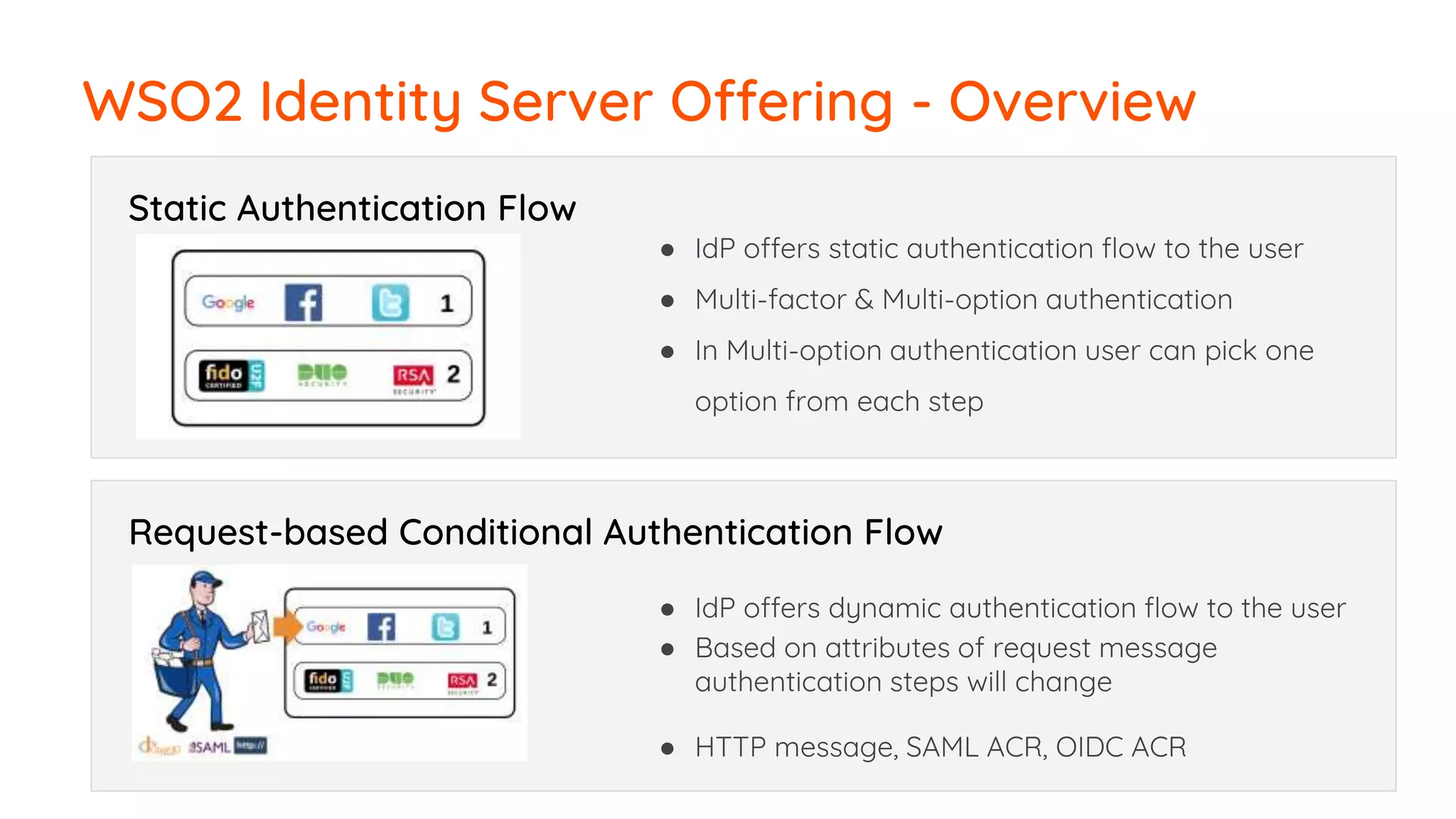 WSO2 Identity Server Offering - Overview
Static Authentication Flow
● IdP offers static authentication flow to the user
● Multi-factor & Multi-option authentication
● In Multi-option authentication user can pick one
option from each step
Request-based Conditional Authentication Flow
● IdP offers dynamic authentication flow to the user
● Based on attributes of request message
authentication steps will change
● HTTP message, SAML ACR, OIDC ACR
 
