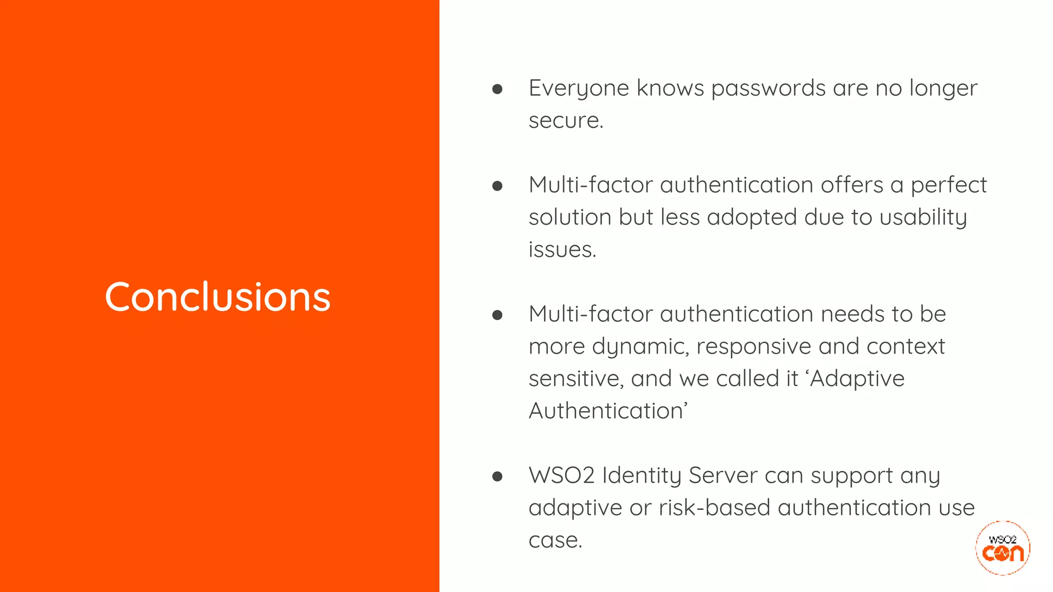 Conclusions
● Everyone knows passwords are no longer
secure.
● Multi-factor authentication offers a perfect
solution but less adopted due to usability
issues.
● Multi-factor authentication needs to be
more dynamic, responsive and context
sensitive, and we called it ‘Adaptive
Authentication’
● WSO2 Identity Server can support any
adaptive or risk-based authentication use
case.
 