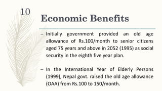 Economic Benefits
– Initially government provided an old age
allowance of Rs.100/month to senior citizens
aged 75 years and above in 2052 (1995) as social
security in the eighth five year plan.
– In the International Year of Elderly Persons
(1999), Nepal govt. raised the old age allowance
(OAA) from Rs.100 to 150/month.
10
 