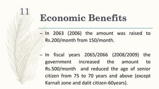 Economic Benefits
– In 2063 (2006) the amount was raised to
Rs.200/month from 150/month.
– In fiscal years 2065/2066 (2008/2009) the
government increased the amount to
Rs.500/month and reduced the age of senior
citizen from 75 to 70 years and above (except
Karnali zone and dalit citizen-60years).
11
 