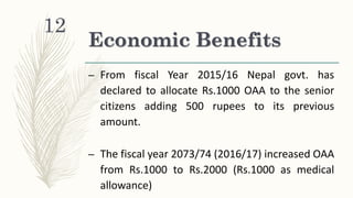 Economic Benefits
– From fiscal Year 2015/16 Nepal govt. has
declared to allocate Rs.1000 OAA to the senior
citizens adding 500 rupees to its previous
amount.
– The fiscal year 2073/74 (2016/17) increased OAA
from Rs.1000 to Rs.2000 (Rs.1000 as medical
allowance)
12
 
