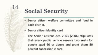 Social Security
– Senior citizen welfare committee and fund in
each district.
– Senior citizen identity card
– The Senior Citizens Act, 2063 (2006) stipulates
that every public vehicle reserve two seats for
people aged 60 or above and grant them 50
percent concession in fare.
14
 