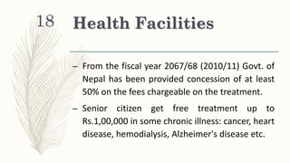 Health Facilities
– From the fiscal year 2067/68 (2010/11) Govt. of
Nepal has been provided concession of at least
50% on the fees chargeable on the treatment.
– Senior citizen get free treatment up to
Rs.1,00,000 in some chronic illness: cancer, heart
disease, hemodialysis, Alzheimer's disease etc.
18
 
