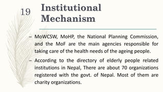 Institutional
Mechanism
– MoWCSW, MoHP, the National Planning Commission,
and the MoF are the main agencies responsible for
taking care of the health needs of the ageing people.
– According to the directory of elderly people related
institutions in Nepal, There are about 70 organizations
registered with the govt. of Nepal. Most of them are
charity organizations.
19
 