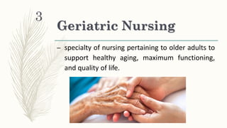 Geriatric Nursing
– specialty of nursing pertaining to older adults to
support healthy aging, maximum functioning,
and quality of life.
3
 