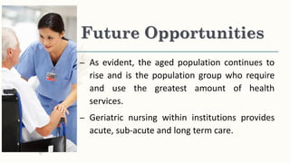 Future Opportunities
– As evident, the aged population continues to
rise and is the population group who require
and use the greatest amount of health
services.
– Geriatric nursing within institutions provides
acute, sub-acute and long term care.
4
 