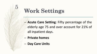 Work Settings
– Acute Care Setting: Fifty percentage of the
elderly age 75 and over account for 21% of
all inpatient days.
– Private homes
– Day Care Units
5
 