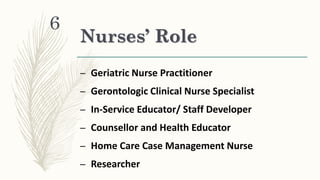 Nurses’ Role
– Geriatric Nurse Practitioner
– Gerontologic Clinical Nurse Specialist
– In-Service Educator/ Staff Developer
– Counsellor and Health Educator
– Home Care Case Management Nurse
– Researcher
6
 