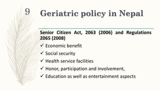 Geriatric policy in Nepal
Senior Citizen Act, 2063 (2006) and Regulations
2065 (2008)
 Economic benefit
 Social security
 Health service facilities
 Honor, participation and involvement,
 Education as well as entertainment aspects
9
 
