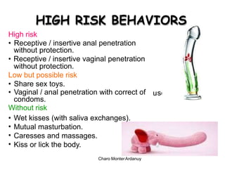se
HIGH RISK BEHAVIORS
High risk
• Receptive / insertive anal penetration
without protection.
• Receptive / insertive vaginal penetration
without protection.
Low but possible risk
• Share sex toys.
• Vaginal / anal penetration with correct of
condoms.
Without risk
u
•
•
•
•
Wet kisses (with saliva exchanges).
Mutual masturbation.
Caresses and massages.
Kiss or lick the body.
Charo MonterArdanuy
 