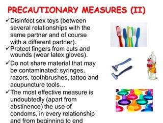 PRECAUTIONARY MEASURES (II)
Disinfect sex toys (between
several relationships with the
same partner and of course
with a different partner).
Protect fingers from cuts and
wounds (wear latex gloves).
Do not share material that may
be contaminated: syringes,
razors, toothbrushes, tattoo and
acupuncture tools…
The most effective measure is
undoubtedly (apart from
abstinence) the use of
condoms, in every relationship
and from beginning to end
 