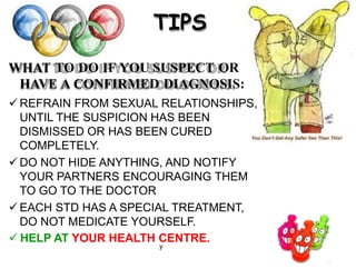 TIPS
WHAT TO DO IF YOU SUSPECT OR
HAVE A CONFIRMED DIAGNOSIS:
 REFRAIN FROM SEXUAL RELATIONSHIPS,
UNTIL THE SUSPICION HAS BEEN
DISMISSED OR HAS BEEN CURED
COMPLETELY.
 DO NOT HIDE ANYTHING, AND NOTIFY
YOUR PARTNERS ENCOURAGING THEM
TO GO TO THE DOCTOR
 EACH STD HAS A SPECIAL TREATMENT,
DO NOT MEDICATE YOURSELF.
 HELP AT YOUR HEALTH CENTRE.
y
 
