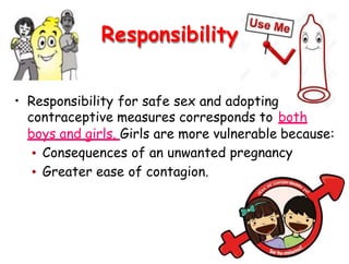 Responsibility
• Responsibility for safe sex and adopting
contraceptive measures corresponds to both
boys and girls. Girls are more vulnerable because:
•
•
Consequences of an unwanted
Greater ease of contagion.
pregnancy
 