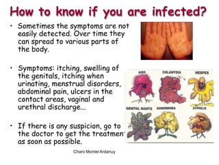 • Sometimes the symptoms are not
me the
t
How to know if you are infected?
easily detected. Over ti
can spread to various parts
the body.
y
of
• Symptoms: itching, swelling
the genitals, itching when
of
urinating, menstrual disorders,
abdominal pain, ulcers in the
contact areas, vaginal and
urethral discharge...
• If there is any suspicion, go to
the doctor to get the treatmen
as soon as possible.
Charo MonterArdanuy
 