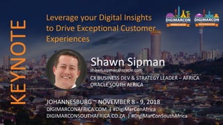 Shawn Sipmanshawn.sipman@oracle.com
CX BUSINESS DEV & STRATEGY LEADER – AFRICA
ORACLE SOUTH AFRICA
JOHANNESBURG ~ NOVEMBER 8 - 9, 2018
DIGIMARCONAFRICA.COM | #DigiMarConAfrica
DIGIMARCONSOUTHAFRICA.CO.ZA | #DigiMarConSouthAfrica
Leverage your Digital Insights
to Drive Exceptional Customer
Experiences
KEYNOTE
 