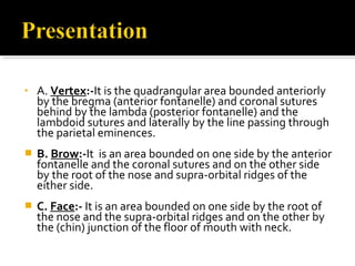 • A. Vertex:-It is the quadrangular area bounded anteriorly
by the bregma (anterior fontanelle) and coronal sutures
behind by the lambda (posterior fontanelle) and the
lambdoid sutures and laterally by the line passing through
the parietal eminences.
 B. Brow:-It is an area bounded on one side by the anterior
fontanelle and the coronal sutures and on the other side
by the root of the nose and supra-orbital ridges of the
either side.
 C. Face:- It is an area bounded on one side by the root of
the nose and the supra-orbital ridges and on the other by
the (chin) junction of the floor of mouth with neck.
 