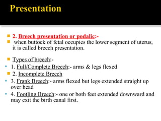  2. Breech presentation or podalic:-
 when buttock of fetal occupies the lower segment of uterus,
it is called breech presentation.
 Types of breech:-
 1. Full/Complete Breech:- arms & legs flexed
 2. Incomplete Breech
 3. Frank Breech:- arms flexed but legs extended straight up
over head
 4. Footling Breech:- one or both feet extended downward and
may exit the birth canal first.
 