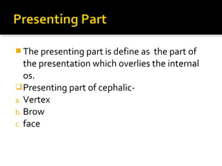  The presenting part is define as the part of
the presentation which overlies the internal
os.
Presenting part of cephalic-
a. Vertex
b. Brow
c. face
 