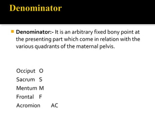  Denominator:- It is an arbitrary fixed bony point at
the presenting part which come in relation with the
various quadrants of the maternal pelvis.
Occiput O
Sacrum S
Mentum M
Frontal F
Acromion AC
 