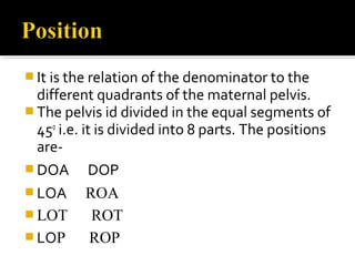  It is the relation of the denominator to the
different quadrants of the maternal pelvis.
 The pelvis id divided in the equal segments of
450
i.e. it is divided into 8 parts. The positions
are-
 DOA DOP
 LOA ROA
 LOT ROT
 LOP ROP
 