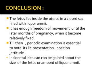  The fetus lies inside the uterus in a closed sac
filled with liquor amnii.
 It has enough freedom of movement until the
later months of pregnancy, when it become
relatively fixed.
 Till then , periodic examination is essential
to note its lie,presentation , position
,attitude .
 Incidental idea can can be gained about the
size of the fetus or amount of liquor amnii.
 