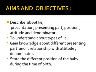  Describe about lie,
presentation, presenting part, position ,
attitude and denominator
 To understand about types of lie.
 Gain knowledge about different presenting
part and it relationship with attitude ,
denominator.
 State the different position of the baby
during the time of birth.
 
