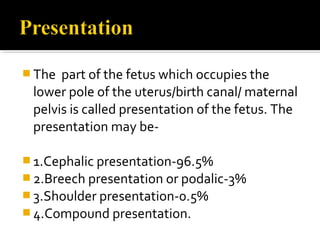  The part of the fetus which occupies the
lower pole of the uterus/birth canal/ maternal
pelvis is called presentation of the fetus. The
presentation may be-
 1.Cephalic presentation-96.5%
 2.Breech presentation or podalic-3%
 3.Shoulder presentation-0.5%
 4.Compound presentation.
 
