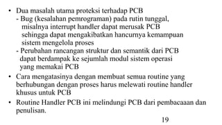 19
• Dua masalah utama proteksi terhadap PCB
- Bug (kesalahan pemrograman) pada rutin tunggal,
misalnya interrupt handler dapat merusak PCB
sehingga dapat mengakibatkan hancurnya kemampuan
sistem mengelola proses
- Perubahan rancangan struktur dan semantik dari PCB
dapat berdampak ke sejumlah modul sistem operasi
yang memakai PCB
• Cara mengatasinya dengan membuat semua routine yang
berhubungan dengan proses harus melewati routine handler
khusus untuk PCB
• Routine Handler PCB ini melindungi PCB dari pembacaaan dan
penulisan.
 
