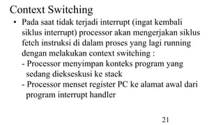 21
Context Switching
• Pada saat tidak terjadi interrupt (ingat kembali
siklus interrupt) processor akan mengerjakan siklus
fetch instruksi di dalam proses yang lagi running
dengan melakukan context switching :
- Processor menyimpan konteks program yang
sedang diekseskusi ke stack
- Processor menset register PC ke alamat awal dari
program interrupt handler
 