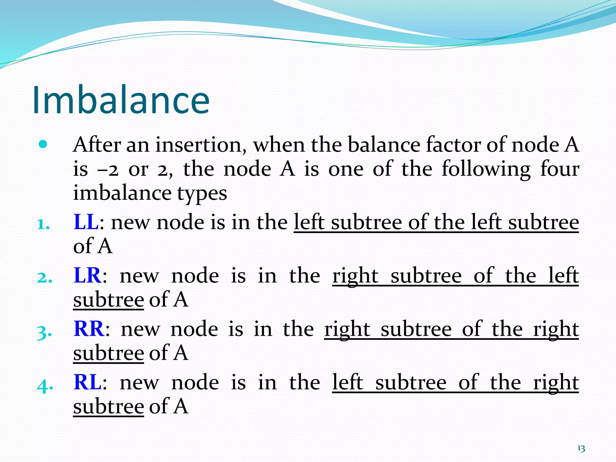 Imbalance
 After an insertion, when the balance factor of node A
is –2 or 2, the node A is one of the following four
imbalance types
1. LL: new node is in the left subtree of the left subtree
of A
2. LR: new node is in the right subtree of the left
subtree of A
3. RR: new node is in the right subtree of the right
subtree of A
4. RL: new node is in the left subtree of the right
subtree of A
13
 