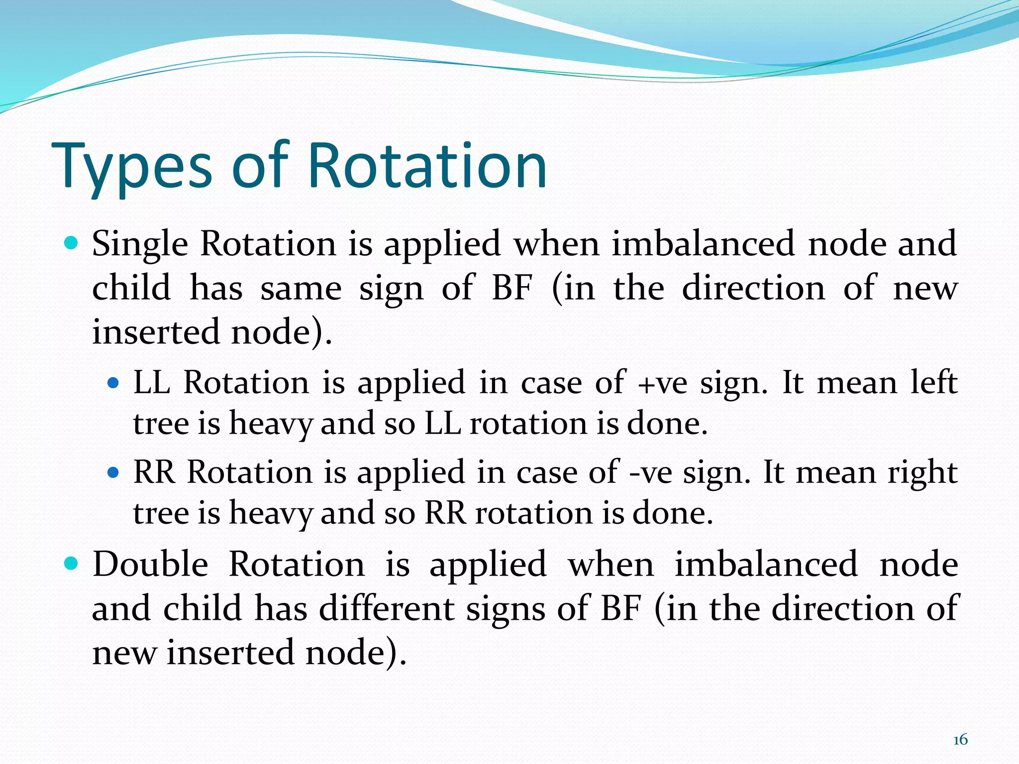 Types of Rotation
 Single Rotation is applied when imbalanced node and
child has same sign of BF (in the direction of new
inserted node).
 LL Rotation is applied in case of +ve sign. It mean left
tree is heavy and so LL rotation is done.
 RR Rotation is applied in case of -ve sign. It mean right
tree is heavy and so RR rotation is done.
 Double Rotation is applied when imbalanced node
and child has different signs of BF (in the direction of
new inserted node).
16
 