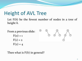 Height of AVL Tree
11
Let F(h) be the fewest number of nodes in a tree of
height h.
From a previous slide:
F(0) = 1
F(1) = 2
F(2) = 4
Then what is F(h) in general?
 