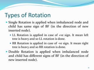 Types of Rotation
 Single Rotation is applied when imbalanced node and
child has same sign of BF (in the direction of new
inserted node).
 LL Rotation is applied in case of +ve sign. It mean left
tree is heavy and so LL rotation is done.
 RR Rotation is applied in case of -ve sign. It mean right
tree is heavy and so RR rotation is done.
 Double Rotation is applied when imbalanced node
and child has different signs of BF (in the direction of
new inserted node).
16
 