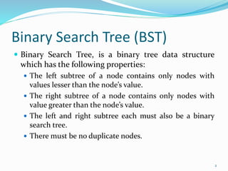 Binary Search Tree (BST)
 Binary Search Tree, is a binary tree data structure
which has the following properties:
 The left subtree of a node contains only nodes with
values lesser than the node’s value.
 The right subtree of a node contains only nodes with
value greater than the node’s value.
 The left and right subtree each must also be a binary
search tree.
 There must be no duplicate nodes.
2
 