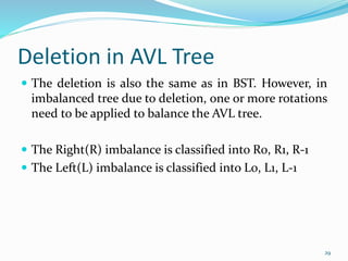 Deletion in AVL Tree
 The deletion is also the same as in BST. However, in
imbalanced tree due to deletion, one or more rotations
need to be applied to balance the AVL tree.
 The Right(R) imbalance is classified into R0, R1, R-1
 The Left(L) imbalance is classified into L0, L1, L-1
29
 